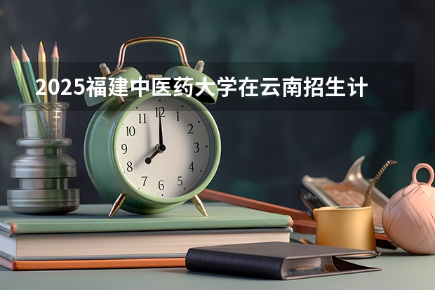 2025福建中医药大学在云南招生计划完整版（专业+人数+学费）2026志愿填报参考