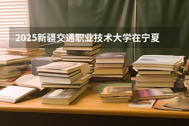 2025新疆交通职业技术大学在宁夏招生计划完整版（专业+人数+学费）2026志愿填报参考