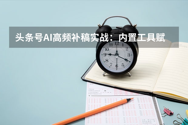 头条号AI高频补稿实战：内置工具赋能日产10篇原创
