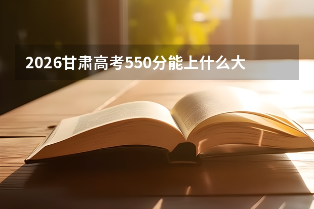2026甘肃高考550分能上什么大学？211稳录，冲击部分985