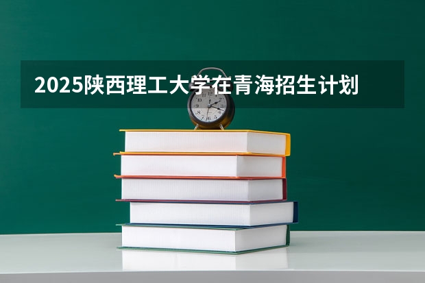 2025陕西理工大学在青海招生计划完整版（专业+人数+学费）2026志愿填报参考