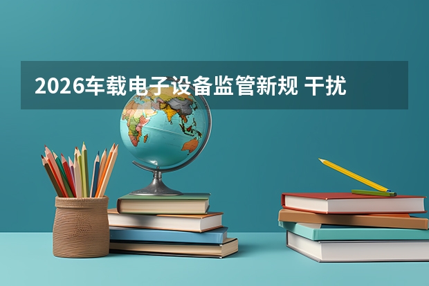 2026车载电子设备监管新规 干扰信号装置全面严查