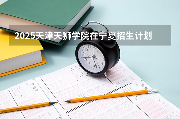 2025天津天狮学院在宁夏招生计划完整版（专业+人数+学费）2026志愿填报参考