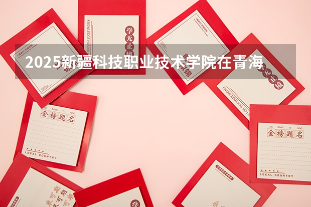 2025新疆科技职业技术学院在青海招生计划完整版（专业+人数+学费）2026志愿填报参考