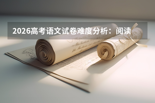 2026高考语文试卷难度分析：阅读量攀升，去套路化与强思辨成趋势