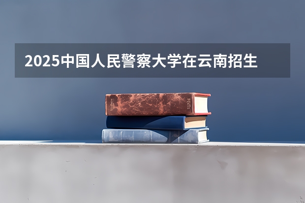 2025中国人民警察大学在云南招生计划完整版（专业+人数+学费）2026志愿填报参考