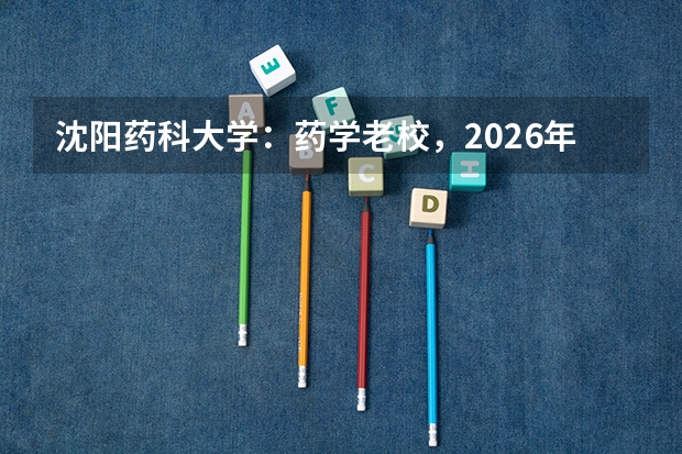 沈阳药科大学：药学老校，2026年药学、制药工程分数线预测