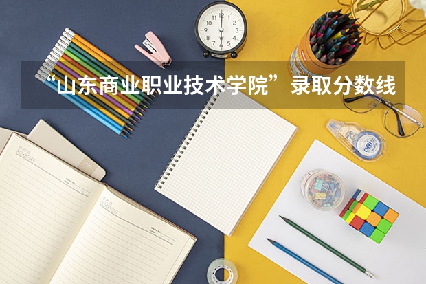 “山东商业职业技术学院”录取分数线多少,王牌专业,就业率