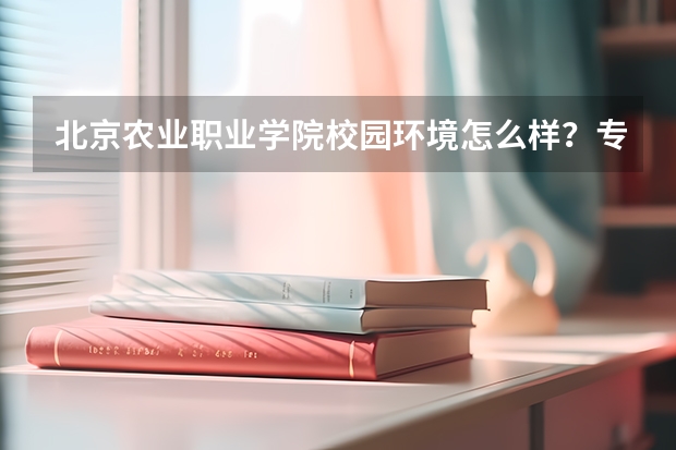 北京农业职业学院校园环境怎么样？专业设置与2026录取分数预测
