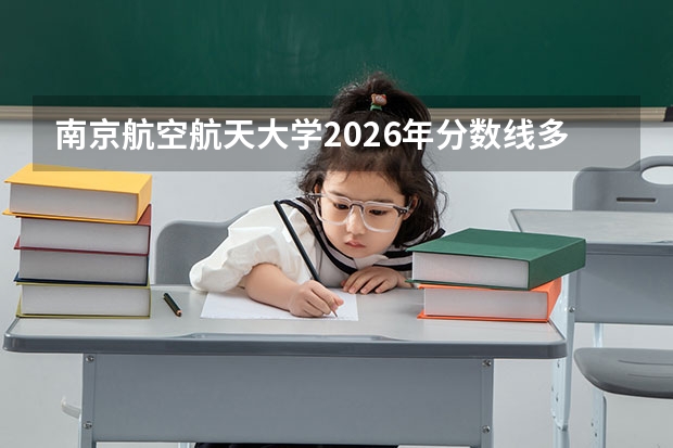 南京航空航天大学2026年分数线多少？江苏考生多少分能上？