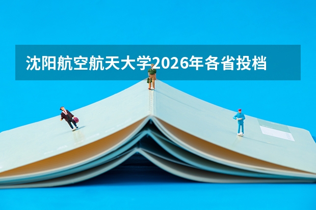 沈阳航空航天大学2026年各省投档线，新生入学与就业分析