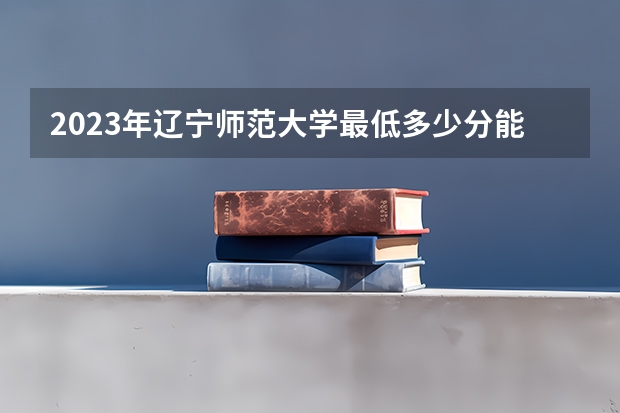 2023年辽宁师范大学最低多少分能录取(近三年录取分数线汇总)