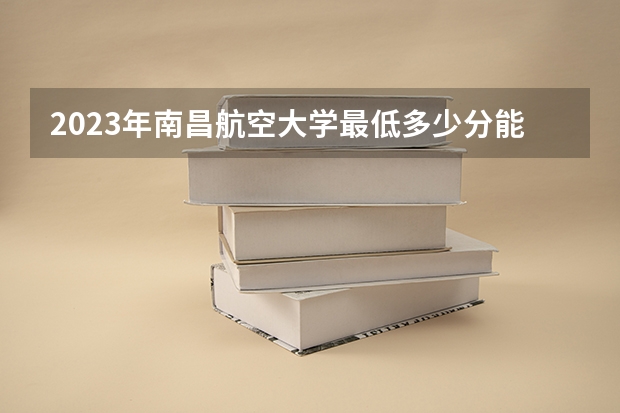 2023年南昌航空大学最低多少分能录取(近三年录取分数线汇总)