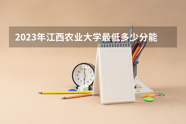 2023年江西农业大学最低多少分能录取(近三年录取分数线汇总)
