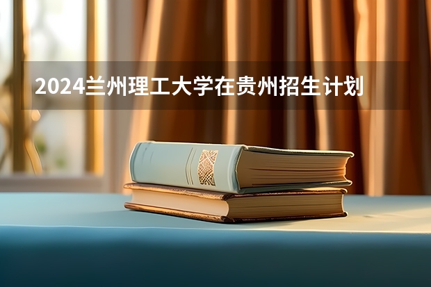 2024兰州理工大学在贵州招生计划 招多少人