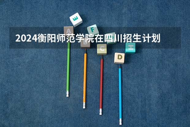 2024衡阳师范学院在四川招生计划 招多少人