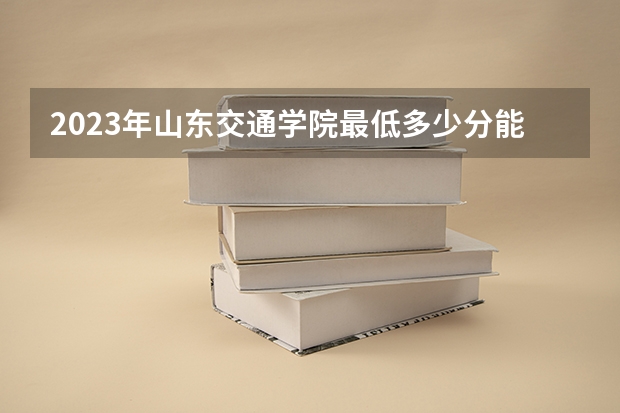 2023年山东交通学院最低多少分能录取(近三年录取分数线汇总)