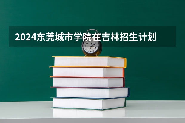 2024东莞城市学院在吉林招生计划 招多少人