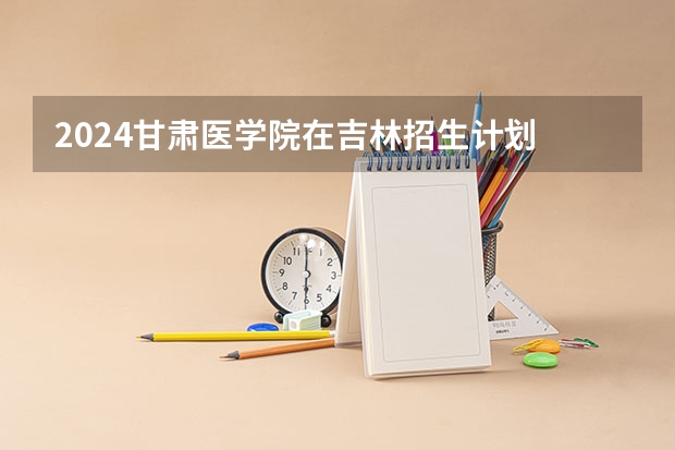 2024甘肃医学院在吉林招生计划 招多少人