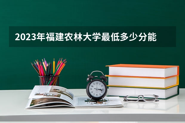 2023年福建农林大学最低多少分能录取(近三年录取分数线汇总)