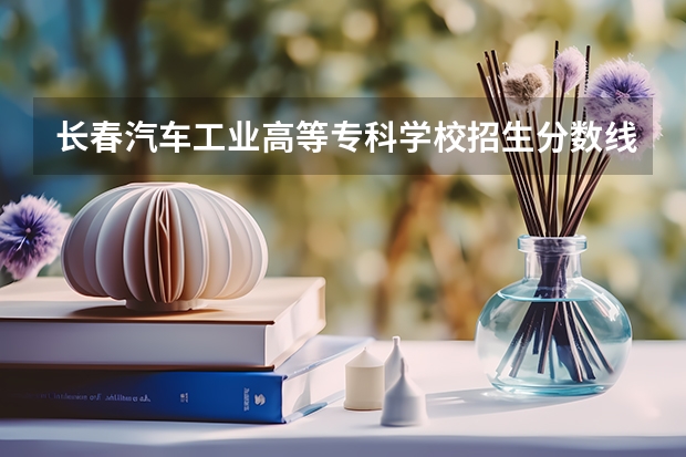 长春汽车工业高等专科学校招生分数线是多少 长春汽车工业高等专科学校招生简章