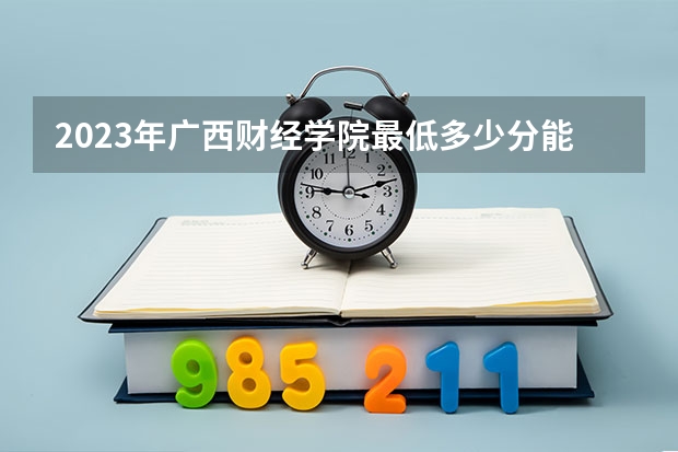 2023年广西财经学院最低多少分能录取(近三年录取分数线汇总)