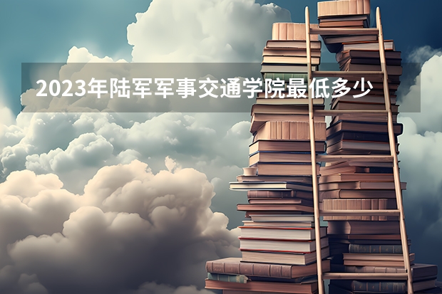 2023年陆军军事交通学院最低多少分能录取(近三年录取分数线汇总)