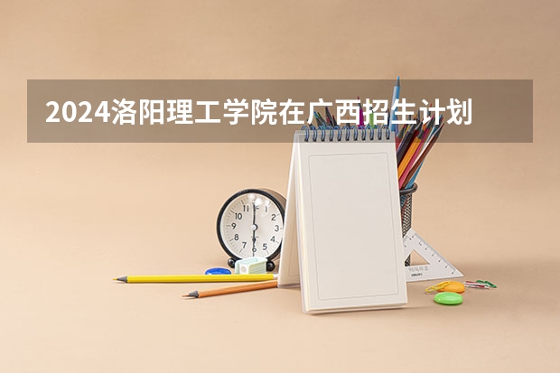 2024洛阳理工学院在广西招生计划 招多少人