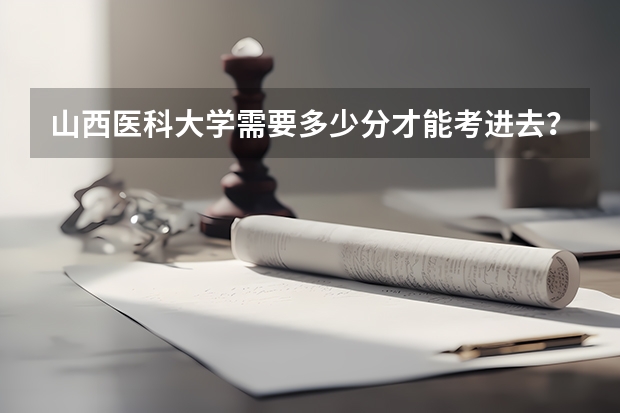 山西医科大学需要多少分才能考进去？山西医科大学难考吗？