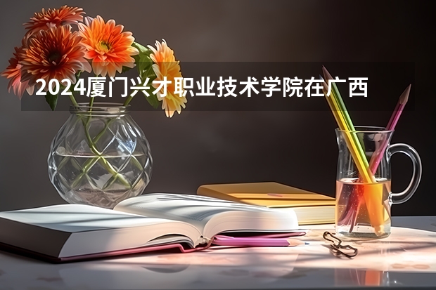 2024厦门兴才职业技术学院在广西招生计划 招多少人