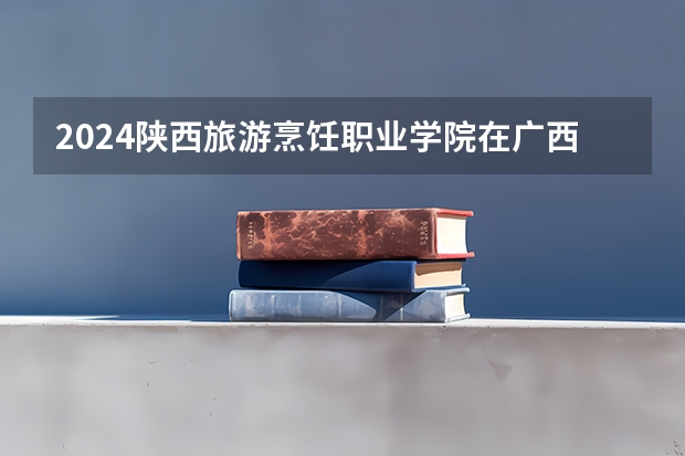 2024陕西旅游烹饪职业学院在广西招生计划 招多少人
