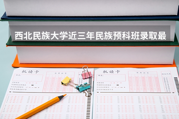 西北民族大学近三年民族预科班录取最低分数线与最高分数是多少？