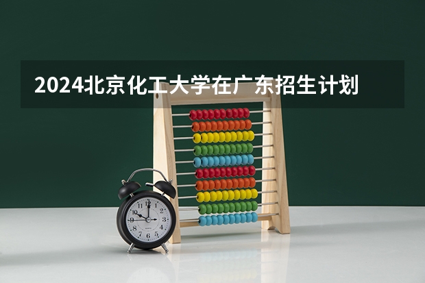 2024北京化工大学在广东招生计划 招多少人
