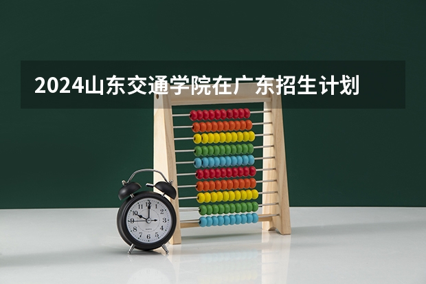 2024山东交通学院在广东招生计划 招多少人