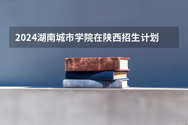2024湖南城市学院在陕西招生计划 招多少人