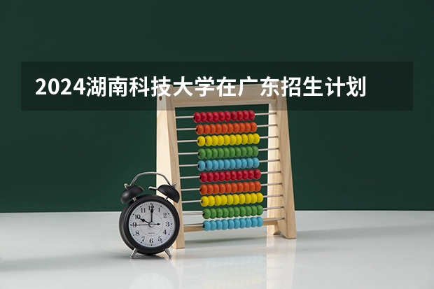 2024湖南科技大学在广东招生计划 招多少人