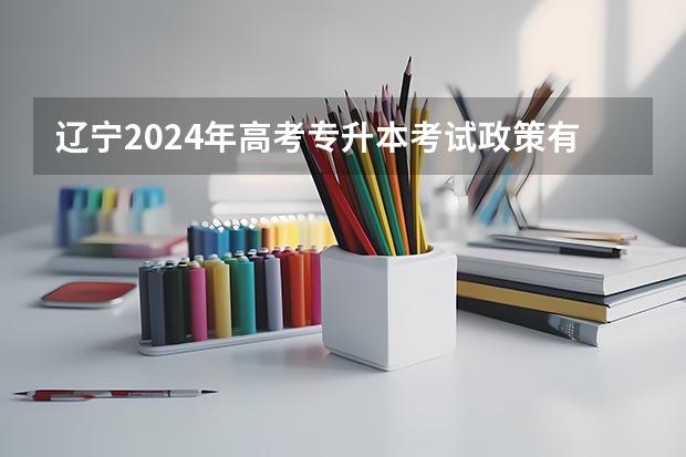辽宁2024年高考专升本考试政策有哪些变化?