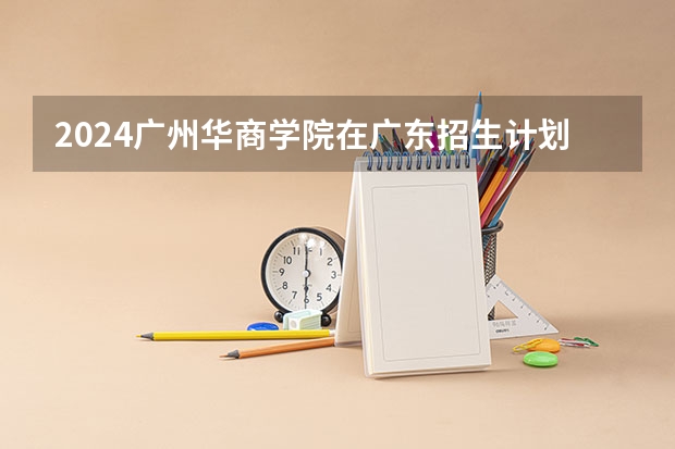 2024广州华商学院在广东招生计划 招多少人