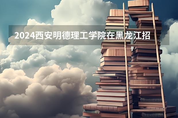 2024西安明德理工学院在黑龙江招生计划 招多少人