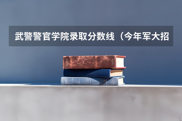 武警警官学院录取分数线（今年军大招生分数线）