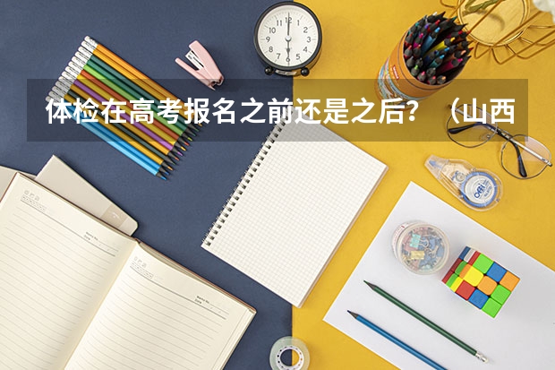 体检在高考报名之前还是之后？（山西省高考体检时间2023）