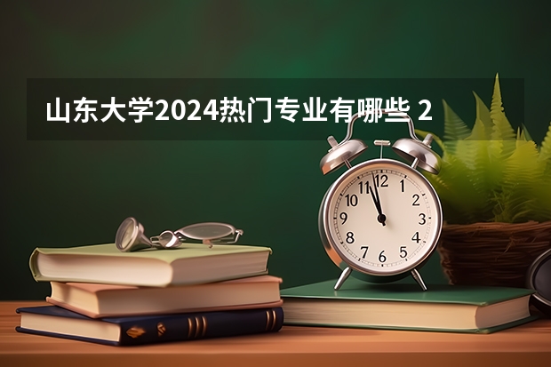 山东大学2024热门专业有哪些 2024高考专业推荐