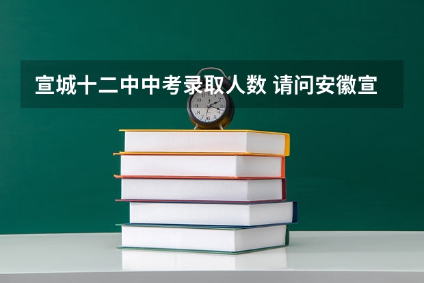 宣城十二中中考录取人数 请问安徽宣城中学中考录取分数线和重点班录取线，还有等级分