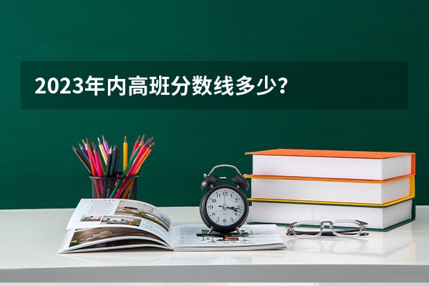 2023年内高班分数线多少？