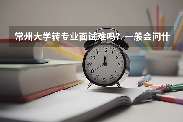 常州大学转专业面试难吗？一般会问什么问题啊？