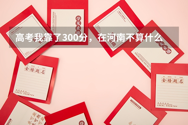 高考我靠了300分，在河南不算什么高分，令我伤心的是高出二本50多分都没录取，哎