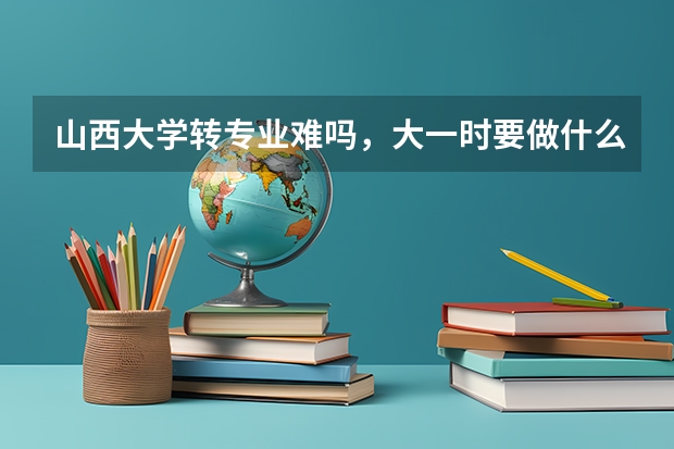 山西大学转专业难吗，大一时要做什么准备？