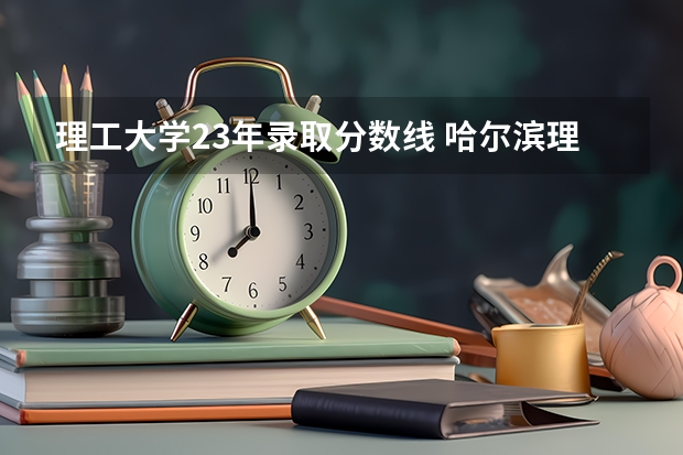 理工大学23年录取分数线 哈尔滨理工大学23录取分数线