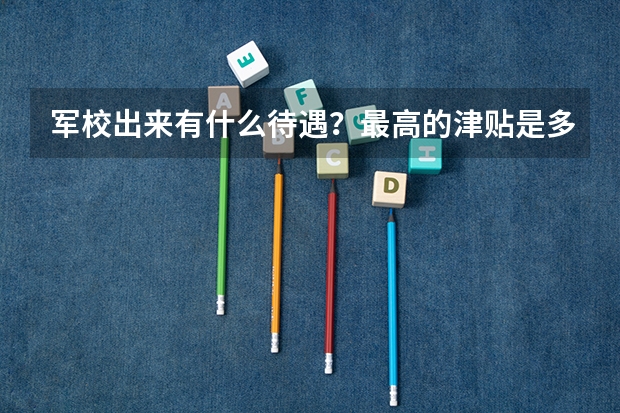 军校出来有什么待遇？最高的津贴是多少？