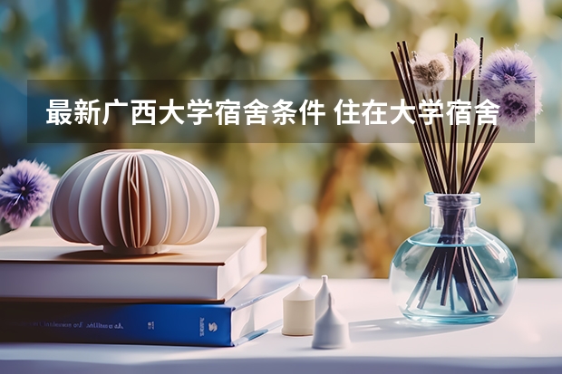 最新广西大学宿舍条件 住在大学宿舍的优缺点